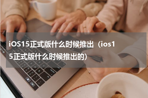 iOS15正式版什么时候推出（ios15正式版什么时候推出的）