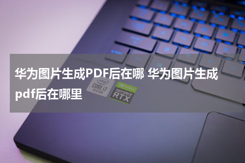 华为图片生成PDF后在哪 华为图片生成pdf后在哪里