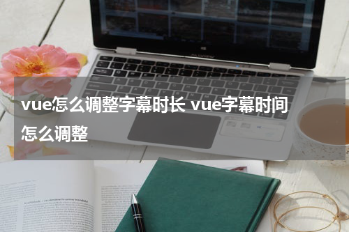 vue怎么调整字幕时长 vue字幕时间怎么调整