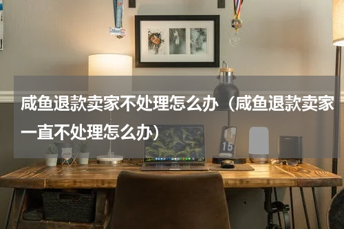 咸鱼退款卖家不处理怎么办（咸鱼退款卖家一直不处理怎么办）