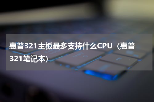 惠普321主板最多支持什么CPU（惠普321笔记本）