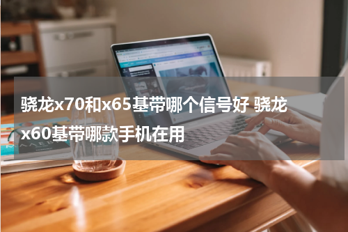 骁龙x70和x65基带哪个信号好 骁龙x60基带哪款手机在用
