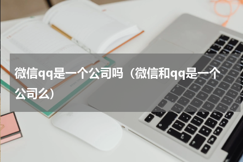微信qq是一个公司吗（微信和qq是一个公司么）
