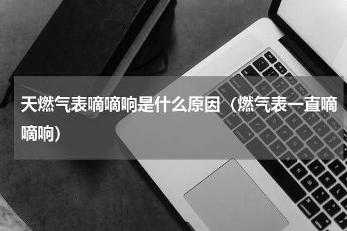 天燃气表嘀嘀响是什么原因（燃气表一直嘀嘀响）