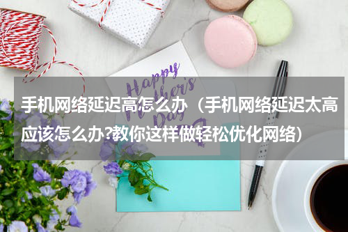 手机网络延迟高怎么办（手机网络延迟太高应该怎么办?教你这样做轻松优化网络）