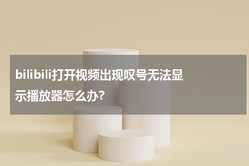 bilibili打开视频出现叹号无法显示播放器怎么办?