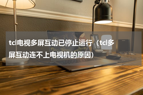 tcl电视多屏互动已停止运行（tcl多屏互动连不上电视机的原因）