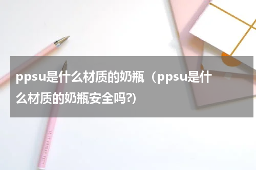 ppsu是什么材质的奶瓶（ppsu是什么材质的奶瓶安全吗?）