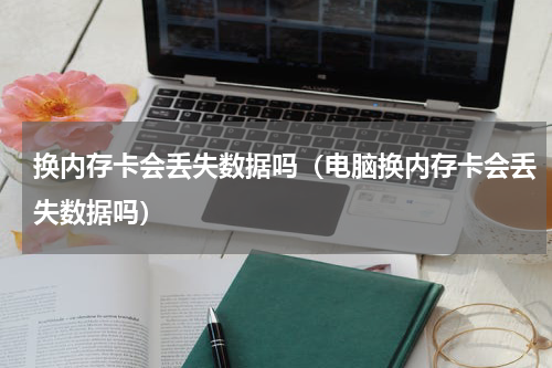 换内存卡会丢失数据吗（电脑换内存卡会丢失数据吗）
