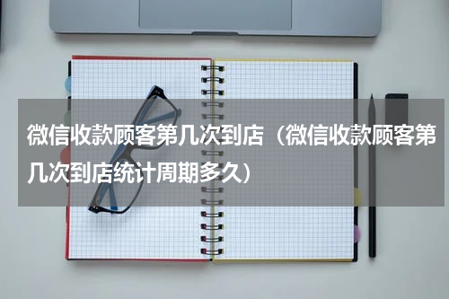 微信收款顾客第几次到店（微信收款顾客第几次到店统计周期多久）
