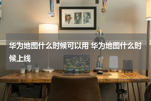 华为地图什么时候可以用 华为地图什么时候上线