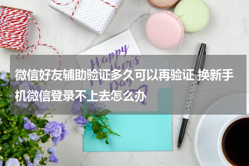 微信好友辅助验证多久可以再验证 换新手机微信登录不上去怎么办