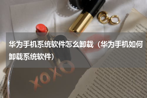 华为手机系统软件怎么卸载（华为手机如何卸载系统软件）