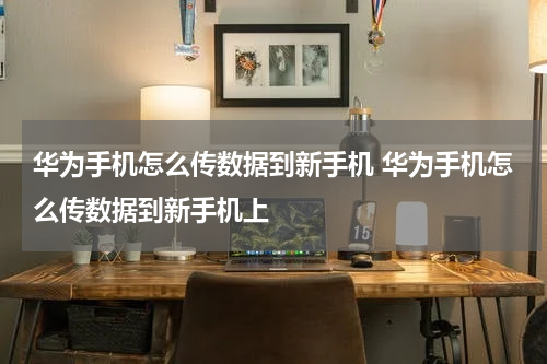 华为手机怎么传数据到新手机 华为手机怎么传数据到新手机上