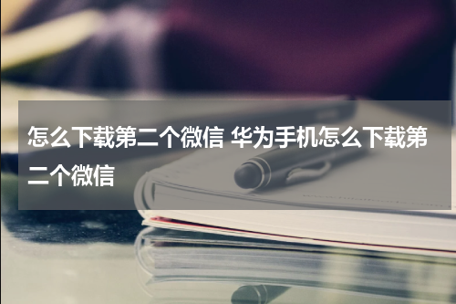怎么下载第二个微信 华为手机怎么下载第二个微信