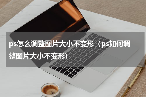 ps怎么调整图片大小不变形（ps如何调整图片大小不变形）