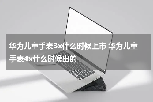 华为儿童手表3x什么时候上市 华为儿童手表4x什么时候出的