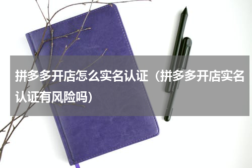 拼多多开店怎么实名认证（拼多多开店实名认证有风险吗）