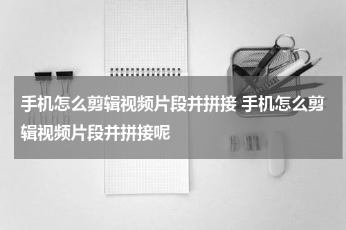 手机怎么剪辑视频片段并拼接 手机怎么剪辑视频片段并拼接呢