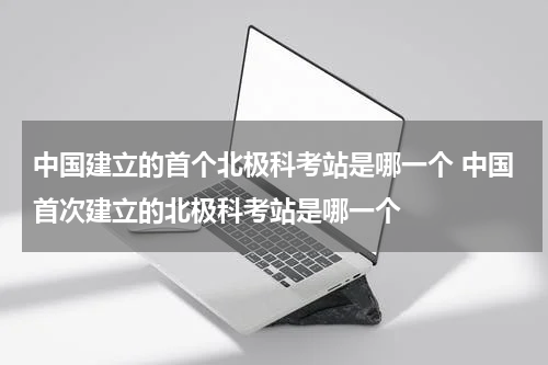 中国建立的首个北极科考站是哪一个 中国首次建立的北极科考站是哪一个