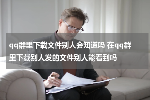 qq群里下载文件别人会知道吗 在qq群里下载别人发的文件别人能看到吗