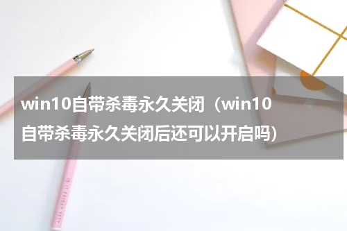 win10自带杀毒永久关闭（win10自带杀毒永久关闭后还可以开启吗）