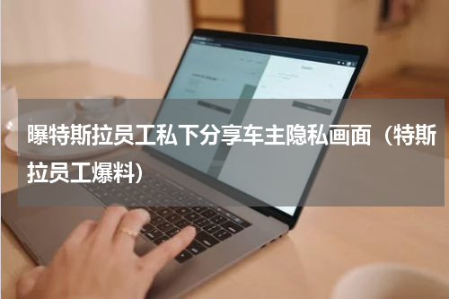 曝特斯拉员工私下分享车主隐私画面（特斯拉员工爆料）