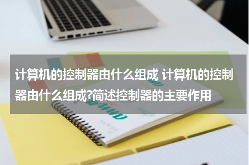 计算机的控制器由什么组成 计算机的控制器由什么组成?简述控制器的主要作用