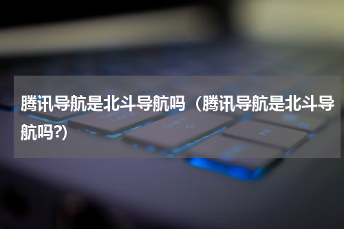 腾讯导航是北斗导航吗（腾讯导航是北斗导航吗?）