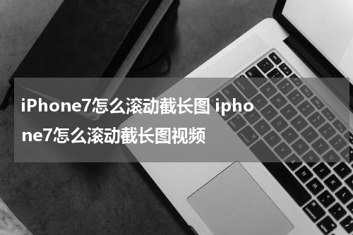 iPhone7怎么滚动截长图 iphone7怎么滚动截长图视频