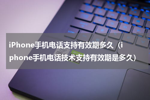iPhone手机电话支持有效期多久（iphone手机电话技术支持有效期是多久）
