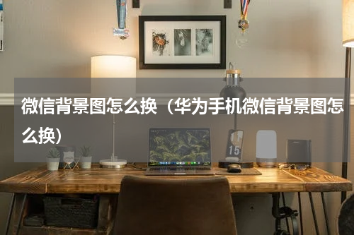 微信背景图怎么换（华为手机微信背景图怎么换）