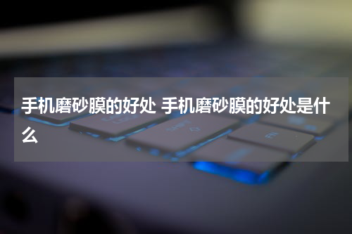 手机磨砂膜的好处 手机磨砂膜的好处是什么