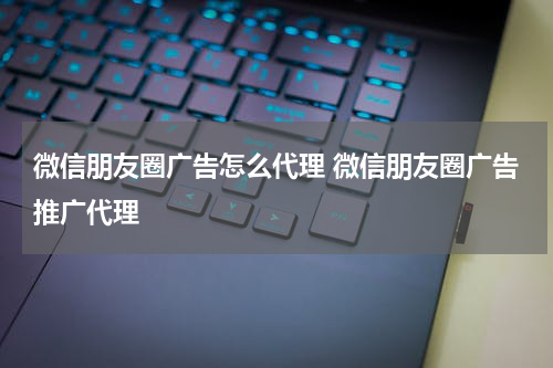 微信朋友圈广告怎么代理 微信朋友圈广告推广代理