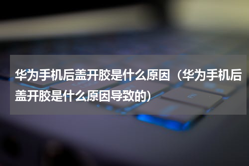 华为手机后盖开胶是什么原因（华为手机后盖开胶是什么原因导致的）