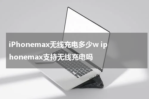 iPhonemax无线充电多少w iphonemax支持无线充电吗