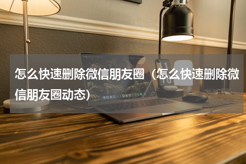 怎么快速删除微信朋友圈（怎么快速删除微信朋友圈动态）