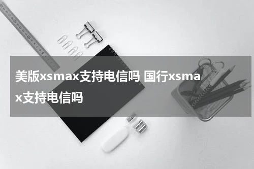 美版xsmax支持电信吗 国行xsmax支持电信吗