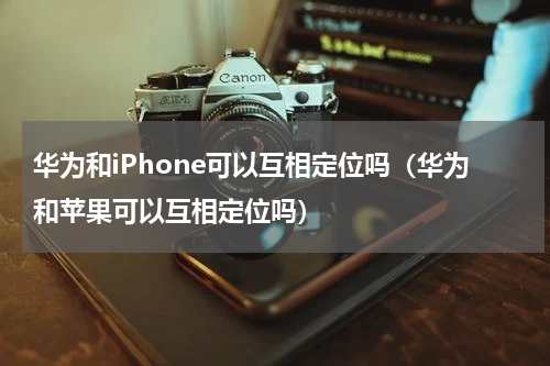 华为和iPhone可以互相定位吗（华为和苹果可以互相定位吗）