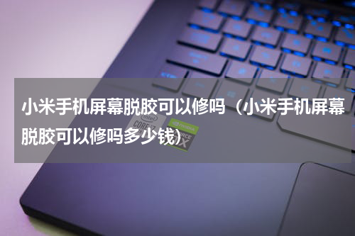 小米手机屏幕脱胶可以修吗（小米手机屏幕脱胶可以修吗多少钱）