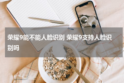 荣耀9能不能人脸识别 荣耀9支持人脸识别吗