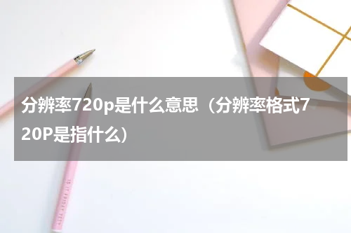 分辨率720p是什么意思（分辨率格式720P是指什么）