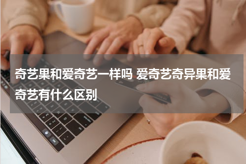 奇艺果和爱奇艺一样吗 爱奇艺奇异果和爱奇艺有什么区别