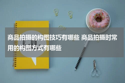 商品拍摄的构图技巧有哪些 商品拍摄时常用的构图方式有哪些