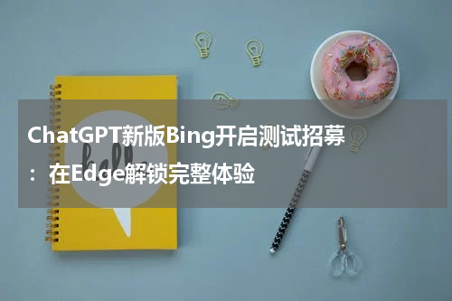 ChatGPT新版Bing开启测试招募：在Edge解锁完整体验