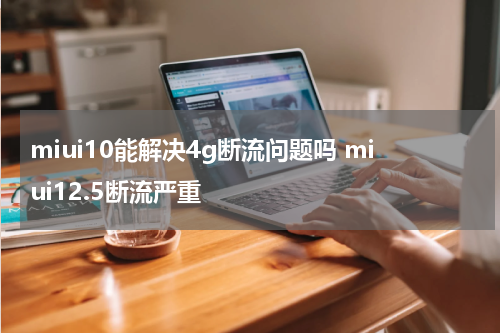 miui10能解决4g断流问题吗 miui12.5断流严重