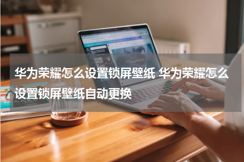 华为荣耀怎么设置锁屏壁纸 华为荣耀怎么设置锁屏壁纸自动更换