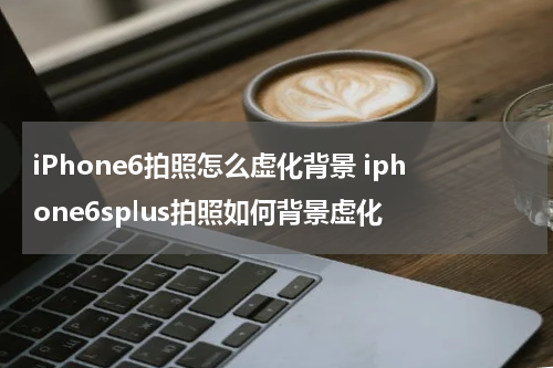 iPhone6拍照怎么虚化背景 iphone6splus拍照如何背景虚化