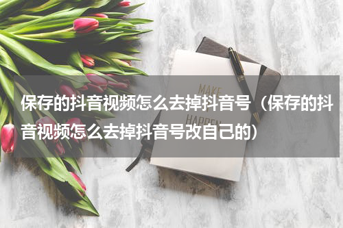 保存的抖音视频怎么去掉抖音号（保存的抖音视频怎么去掉抖音号改自己的）