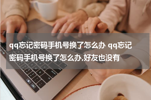 qq忘记密码手机号换了怎么办 qq忘记密码手机号换了怎么办,好友也没有